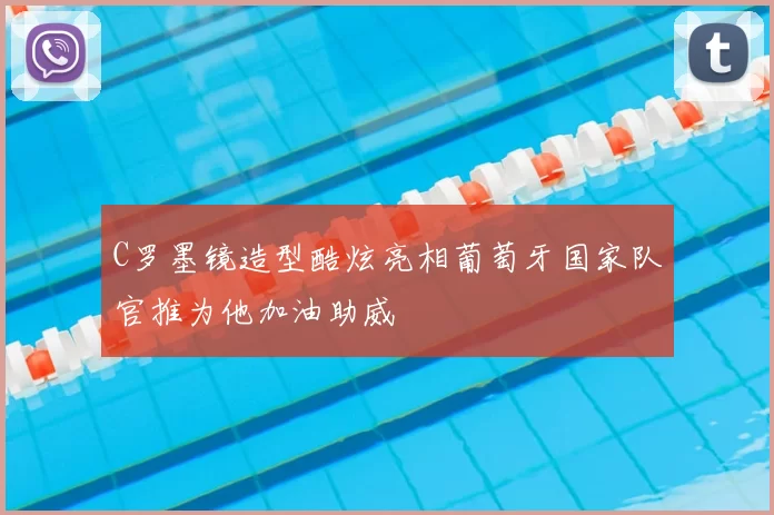 C罗墨镜造型酷炫亮相葡萄牙国家队官推为他加油助威