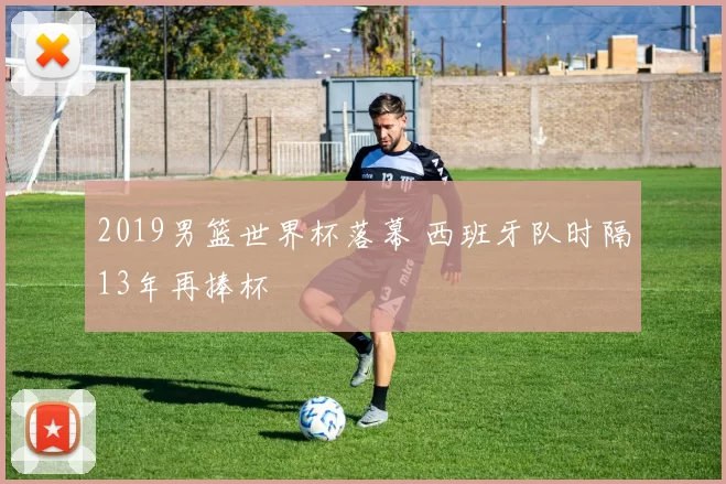 2019男篮世界杯落幕 西班牙队时隔13年再捧杯