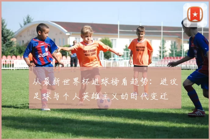 从最新世界杯进球榜看趋势：进攻足球与个人英雄主义的时代变迁