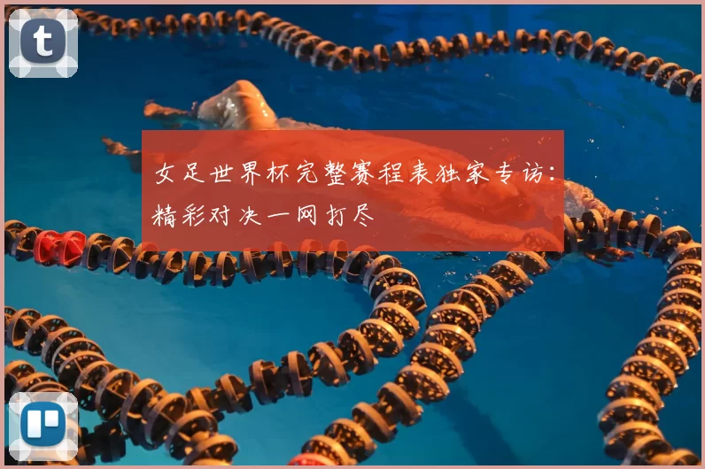 女足世界杯完整赛程表独家专访：精彩对决一网打尽