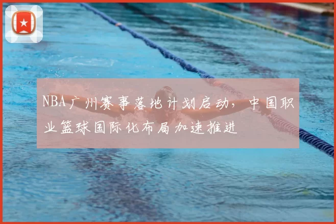 NBA广州赛事落地计划启动,中国职业篮球国际化布局加速推进