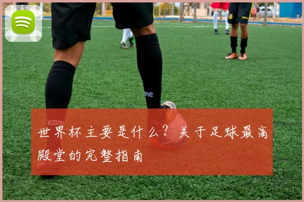 世界杯主要是什么?关于足球最高殿堂的完整指南