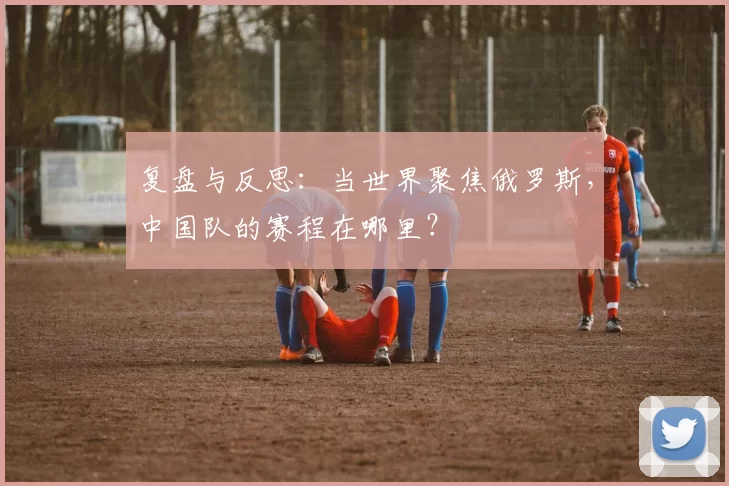 复盘与反思:当世界聚焦俄罗斯,中国队的赛程在哪里?