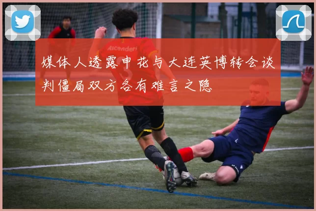 媒体人透露申花与大连英博转会谈判僵局双方各有难言之隐