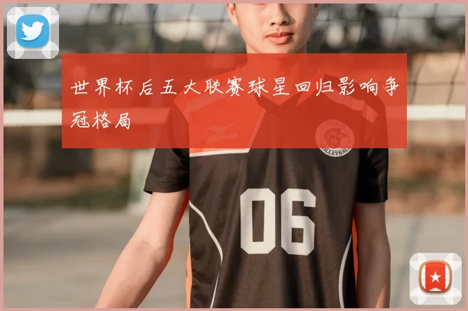世界杯后五大联赛球星回归影响争冠格局